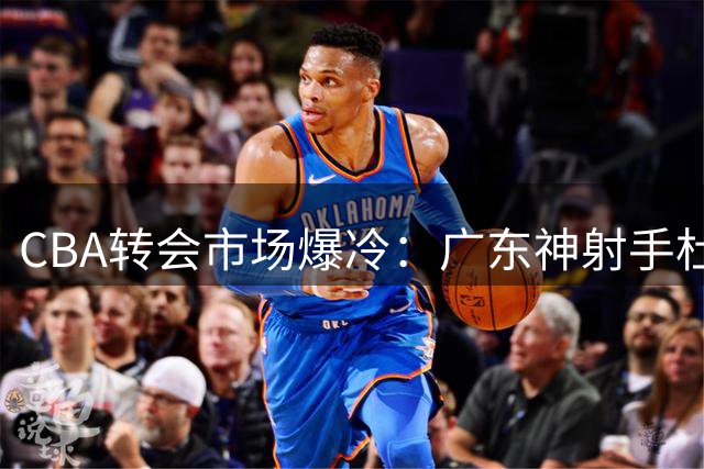 CBA转会市场爆冷：广东神射手杜润旺转会同曦 顶薪签约三年